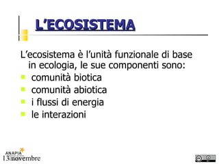 L’ECOSISTEMA L’ecosistema è l’unità funzionale di base in ecologia, le sue componenti sono: comunità biotica comunità abiotica i flussi di energia le interazioni 