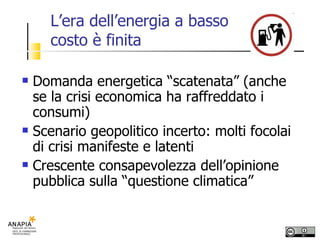 L’era dell’energia a basso costo è finita Domanda energetica “scatenata” (anche se la crisi economica ha raffreddato i consumi) Scenario geopolitico incerto: molti focolai di crisi manifeste e latenti Crescente consapevolezza dell’opinione pubblica sulla “questione climatica” 
