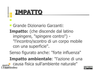 IMPATTO Grande Dizionario Garzanti: Impatto:  (che discende dal latino impingere, "spingere contro") - "l'incontro/scontro di un corpo mobile con una superficie".  Senso figurato anche: "forte influenza" Impatto ambientale : "l'azione di una causa fisica sull'ambiente naturale" 