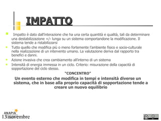 IMPATTO Impatto è dato dall’interazione che ha una certa quantità e qualità, tali da determinare una destabilizzazione +/- lunga su un sistema comportandone la modificazione. Il sistema tende a ristabilizzarsi Tutto quello che modifica più o meno fortemente l’ambiente fisico e socio-culturale nella realizzazione di un intervento umano. La valutazione deriva dal rapporto tra benefici e danni. Azione invasiva che crea cambiamento all’interno di un sistema Intensità di energia immessa in un ciclo. Criterio: misurazione della capacità di sopportazione del ciclo stesso. “ CONCENTRO” Un evento esterno che modifica in tempi e intensità diverse un sistema, che in base alla proprio capacità di sopportazione tende a creare un nuovo equilibrio 