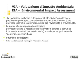 VIA - Valutazione d'Impatto Ambientale EIA -  Environmental Impact Assessment la valutazione preliminare dei potenziali effetti che “grandi” opere pubbliche o private possono avere sull'ambiente naturale nel quale dovrebbe inserirsi e la definizione della loro reversibilità o irreversibilità.  Le norme che ne regolano l'applicazione prevedono anche la raccolta delle osservazioni di tutta la comunità interessata, e quindi (almeno in teoria) la reale partecipazione della "gente" alle decisioni finali. Strumento obbligatorio tratto da pubblicazione di Prof. Virginio Bettini (Univ. Venezia) 