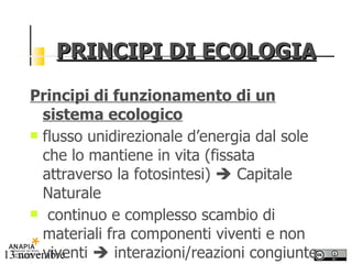 PRINCIPI DI ECOLOGIA Principi di funzionamento di un sistema ecologico   flusso unidirezionale d’energia dal sole che lo mantiene in vita (fissata attraverso la fotosintesi)    Capitale Naturale continuo e complesso scambio di materiali fra componenti viventi e non viventi    interazioni/reazioni congiunte 