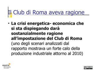Il Club di Roma aveva ragione La crisi energetica- economica che si sta dispiegando darà sostanzialmente ragione all’impostazione del Club di Roma  (uno degli scenari analizzati dal rapporto mostrava un forte calo della produzione industriale attorno al 2010) 
