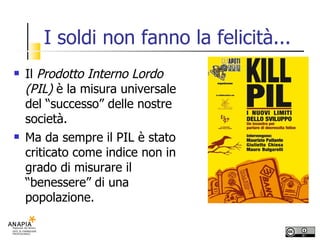 I soldi non fanno la felicità... Il  Prodotto Interno Lordo (PIL)  è la misura universale del “successo” delle nostre società. Ma da sempre il PIL è stato criticato come indice non in grado di misurare il “benessere” di una popolazione.  