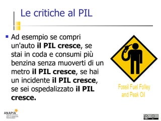 Le critiche al PIL Ad esempio se compri un'auto  il PIL cresce , se stai in coda e consumi più benzina senza muoverti di un metro  il PIL cresce , se hai un incidente  il PIL cresce , se sei ospedalizzato  il PIL cresce. 