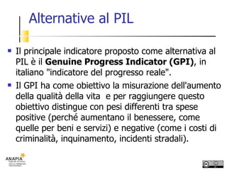 Alternative al PIL Il principale indicatore proposto come alternativa al PIL è il  Genuine Progress Indicator (GPI) , in italiano "indicatore del progresso reale".  Il GPI ha come obiettivo la misurazione dell'aumento della qualità della vita  e per raggiungere questo obiettivo distingue con pesi differenti tra spese positive (perché aumentano il benessere, come quelle per beni e servizi) e negative (come i costi di criminalità, inquinamento, incidenti stradali). 