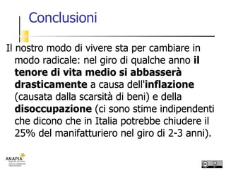 Conclusioni Il nostro modo di vivere sta per cambiare in modo radicale: nel giro di qualche anno  il tenore di vita medio si abbasserà drasticamente  a causa dell' inflazione  (causata dalla scarsità di beni) e della  disoccupazione  (ci sono stime indipendenti che dicono che in Italia potrebbe chiudere il 25% del manifatturiero nel giro di 2-3 anni).  