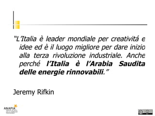 “ L’Italia è leader mondiale per creativitá e idee ed è il luogo migliore per dare inizio alla terza rivoluzione industriale. Anche perché  l’Italia è l’Arabia Saudita delle energie rinnovabili .” Jeremy Rifkin   