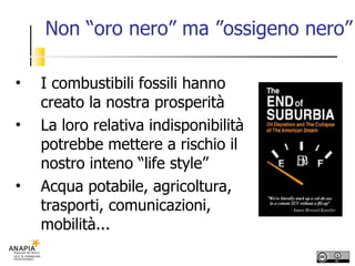 Non “oro nero” ma ”ossigeno nero” I combustibili fossili hanno creato la nostra prosperità La loro relativa indisponibilità potrebbe mettere a rischio il nostro inteno “life style” Acqua potabile, agricoltura, trasporti, comunicazioni, mobilità... 