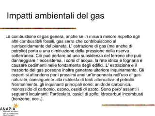 Impatti ambientali del gas La combustione di gas genera, anche se in misura minore rispetto agli altri combustibili fossili, gas serra che contribuiscono al surriscaldamento del pianeta. L' estrazione di gas (ma anche di petrolio) porta a una diminuzione della pressione nella riserva sotterranea. Ciò può portare ad una subsidenza del terreno che può danneggiare l' ecosistema, i corsi d' acqua, la rete idrica e fognaria e causare cedimenti nelle fondamenta degli edifici. L' estrazione e il trasporto del gas possono inoltre generare ulteriore inquinamento. Gli esperti si attendono per i prossimi anni un'impennata nell'uso di gas naturale, conseguente alla richiesta di fonti alternative al petrolio. Normalmente, gli inquinanti principali sono: anidride carbonica, monossido di carbonio, ozono, ossidi di azoto. Sono pero' assenti i seguenti inquinanti: Particolato, ossidi di zolfo, idrocarburi incombusti (benzene, ecc..). 