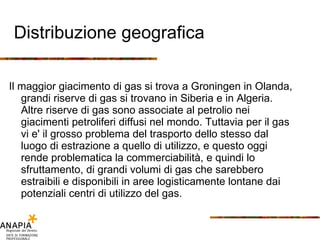 Distribuzione geografica Il maggior giacimento di gas si trova a Groningen in Olanda, grandi riserve di gas si trovano in Siberia e in Algeria. Altre riserve di gas sono associate al petrolio nei giacimenti petroliferi diffusi nel mondo. Tuttavia per il gas vi e' il grosso problema del trasporto dello stesso dal luogo di estrazione a quello di utilizzo, e questo oggi rende problematica la commerciabilità, e quindi lo sfruttamento, di grandi volumi di gas che sarebbero estraibili e disponibili in aree logisticamente lontane dai potenziali centri di utilizzo del gas. 