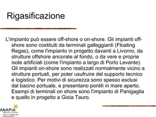 Rigasificazione L'impianto può essere off-shore o on-shore. Gli impianti off-shore sono costituiti da terminali galleggianti (Floating Regas), come l'impianto in progetto davanti a Livorno, da strutture offshore ancorate al fondo, o da vere e proprie isole artificiali (come l'impianto a largo di Porto Levante). Gli impianti on-shore sono realizzati normalmente vicino a strutture portuali, per poter usufruire del supporto tecnico e logistico. Per motivi di sicurezza sono spesso esclusi dal bacino portuale, e presentano pontili in mare aperto. Esempi di terminali on shore sono l'impianto di Panigaglia e quello in progetto a Gioia Tauro. 