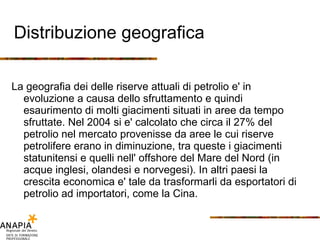 Distribuzione geografica La geografia dei delle riserve attuali di petrolio e' in evoluzione a causa dello sfruttamento e quindi esaurimento di molti giacimenti situati in aree da tempo sfruttate. Nel 2004 si e' calcolato che circa il 27% del petrolio nel mercato provenisse da aree le cui riserve petrolifere erano in diminuzione, tra queste i giacimenti statunitensi e quelli nell' offshore del Mare del Nord (in acque inglesi, olandesi e norvegesi). In altri paesi la crescita economica e' tale da trasformarli da esportatori di petrolio ad importatori, come la Cina.  