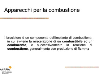 Apparecchi per la combustione Il bruciatore è un componente dell'impianto di combustione, in cui avviene la miscelazione di un  combustibile  ed un  comburente , e successivamente la reazione di  combustione , generalmente con produzione di  fiamma 