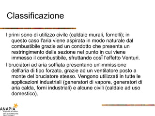 Classificazione I primi sono di utilizzo civile (caldaie murali, fornelli); in questo caso l'aria viene aspirata in modo naturale dal combustibile grazie ad un condotto che presenta un restringimento della sezione nel punto in cui viene immesso il combustibile, sfruttando così l'effetto Venturi. I bruciatori ad aria soffiata presentano un'immissione dell'aria di tipo forzato, grazie ad un ventilatore posto a monte del bruciatore stesso. Vengono utilizzati in tutte le applicazioni industriali (generatori di vapore, generatori di aria calda, forni industriali) e alcune civili (caldaie ad uso domestico). 