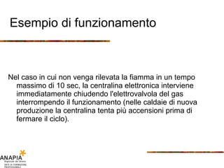 Esempio di funzionamento Nel caso in cui non venga rilevata la fiamma in un tempo massimo di 10 sec, la centralina elettronica interviene immediatamente chiudendo l'elettrovalvola del gas interrompendo il funzionamento (nelle caldaie di nuova produzione la centralina tenta più accensioni prima di fermare il ciclo). 