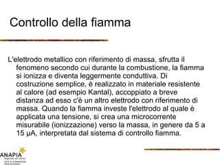 Controllo della fiamma L'elettrodo metallico con riferimento di massa, sfrutta il fenomeno secondo cui durante la combustione, la fiamma si ionizza e diventa leggermente conduttiva. Di costruzione semplice, è realizzato in materiale resistente al calore (ad esempio Kantal), accoppiato a breve distanza ad esso c'è un altro elettrodo con riferimento di massa. Quando la fiamma investe l'elettrodo al quale è applicata una tensione, si crea una microcorrente misurabile (ionizzazione) verso la massa, in genere da 5 a 15 μA, interpretata dal sistema di controllo fiamma. 