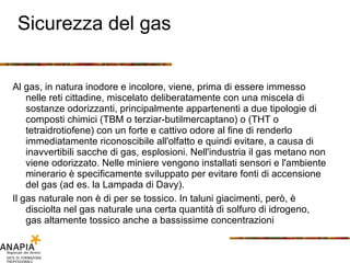 Sicurezza del gas Al gas, in natura inodore e incolore, viene, prima di essere immesso nelle reti cittadine, miscelato deliberatamente con una miscela di sostanze odorizzanti, principalmente appartenenti a due tipologie di composti chimici (TBM o terziar-butilmercaptano) o (THT o tetraidrotiofene) con un forte e cattivo odore al fine di renderlo immediatamente riconoscibile all'olfatto e quindi evitare, a causa di inavvertibili sacche di gas, esplosioni. Nell'industria il gas metano non viene odorizzato. Nelle miniere vengono installati sensori e l'ambiente minerario è specificamente sviluppato per evitare fonti di accensione del gas (ad es. la Lampada di Davy). Il gas naturale non è di per se tossico. In taluni giacimenti, però, è disciolta nel gas naturale una certa quantità di solfuro di idrogeno, gas altamente tossico anche a bassissime concentrazioni 