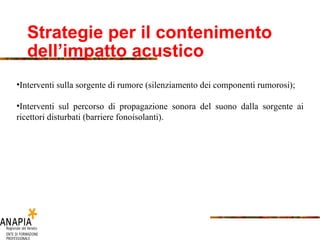 Strategie per il contenimento dell’impatto acustico   Interventi sulla sorgente di rumore (silenziamento dei componenti rumorosi); Interventi sul percorso di propagazione sonora del suono dalla sorgente ai ricettori disturbati (barriere fonoisolanti). 