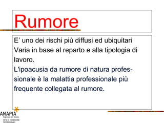 Rumore E’ uno dei rischi più diffusi ed ubiquitari Varia in base al reparto e alla tipologia di lavoro. L'ipoacusia da rumore di natura profes- sionale è la malattia professionale più frequente collegata al rumore.   