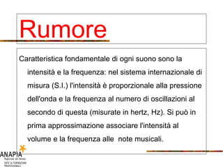 Caratteristica fondamentale di ogni suono sono la intensità e la frequenza: nel sistema internazionale di misura (S.I.) l'intensità è proporzionale alla pressione dell'onda e la frequenza al numero di oscillazioni al secondo di questa (misurate in hertz, Hz). Si può in prima approssimazione associare l'intensità al volume e la frequenza alle note musicali. Rumore 