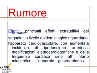 Effetti :i principali effetti extrauditivi del rumore segnalati a livello epidemiologico riguardano l’apparato cardiovascolare, con aumentata incidenza di ipertensione arteriosa, modificazioni elettrocardiografiche e della frequenza cardiaca sino all' infarto miocardico, l’apparato gastroenterico.  Rumore 