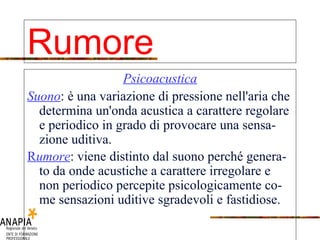 Psicoacustica Suono : è una variazione di pressione nell'aria che determina un'onda acustica a carattere regolare e periodico in grado di provocare una sensa-zione uditiva. R umore : viene distinto dal suono perché genera- to da onde acustiche a carattere irregolare e non periodico percepite psicologicamente co- me sensazioni uditive sgradevoli e fastidiose. Rumore 