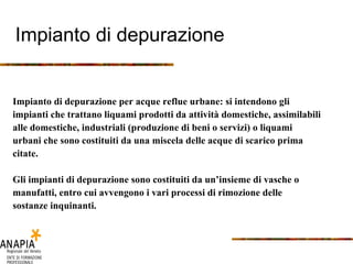 Impianto di depurazione Impianto di depurazione per acque reflue urbane: si intendono gli impianti che trattano liquami prodotti da attività domestiche, assimilabili alle domestiche, industriali (produzione di beni o servizi) o liquami urbani che sono costituiti da una miscela delle acque di scarico prima citate. Gli impianti di depurazione sono costituiti da un’insieme di vasche o manufatti, entro cui avvengono i vari processi di rimozione delle sostanze inquinanti. 