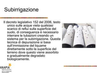 Subirrigazione Il decreto legislativo 152 del 2006, testo unico sulle acque vieta qualsiasi scarico di reflui sulla superficie del suolo, di conseguenza è necessario interrare le tubazioni creando un sistema per la subirrigazione. Questa tecnica di depurazione si basa sull’immissione del liquame direttamente sotto la superficie del terreno dove questo viene assorbito e gradualmente degradato biologicamente. 
