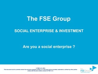 SOCIAL ENTERPRISE & INVESTMENT
Are you a social enterprise ?
© FSE C.I.C. 2014
This document and its contents remain the exclusive property of FSE C.I.C. and must not be circulated, replicated or utilised by other parties
unless with the prior written consent of FSE C.I.C.
The FSE Group
 