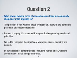 Question 2
•  What new or existing areas of research do you think our community
should pay more attention to?
•  The problem is not with the areas we focus on, but with the dominant
paradigm of academic research. 
•  Research largely disconnected from practical engineering needs and
priorities.
•  We fail to recognize the signiﬁcant variations across domains and
context.
•  In our discipline, context factors (including human ones), working
assumptions, make a huge difference.
3
 