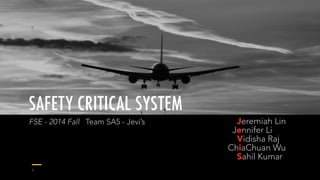 SAFETY CRITICAL SYSTEM 
Jeremiah Lin 
Jennifer Li 
Vidisha Raj 
ChiaChuan Wu 
Sahil Kumar 
FSE - 2014 Fall Team SA5 - Jevi’s 
1 
 