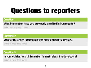 Questions to reporters
Question 1
What information have you previously provided in bug reports?
(select as many as you wish)



Question 2
What of the above information was most difﬁcult to provide?
(select at most three items)



Question 3
In your opinion, what information is most relevant to developers?
(select at most three items)

                                    15
 