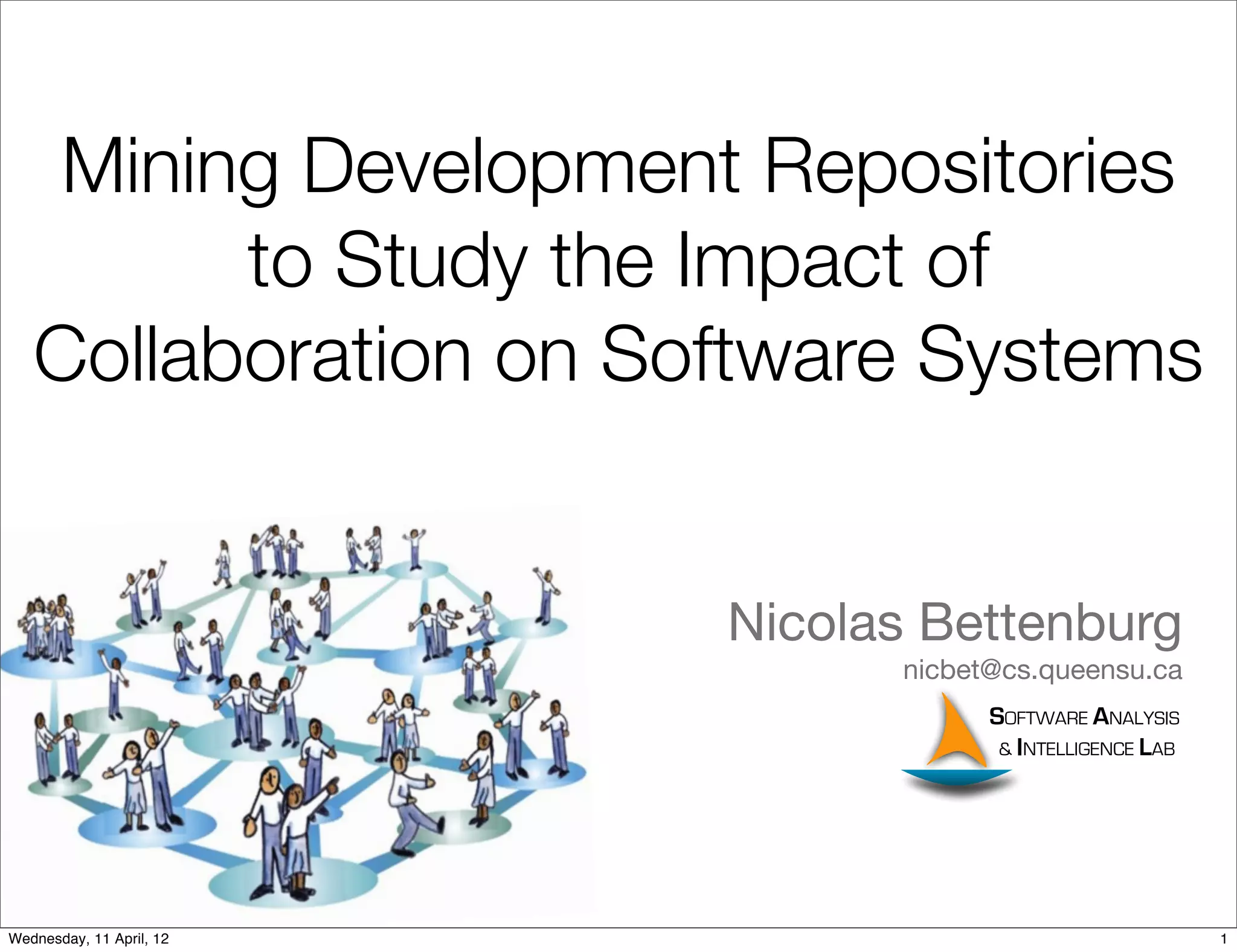 Mining Development Repositories
         to Study the Impact of
   Collaboration on Software Systems


                          Nicolas Bettenburg
                                nicbet@cs.queensu.ca
                                      SOFTWARE ANALYSIS
                                       & INTELLIGENCE LAB




Wednesday, 11 April, 12                                     1
 