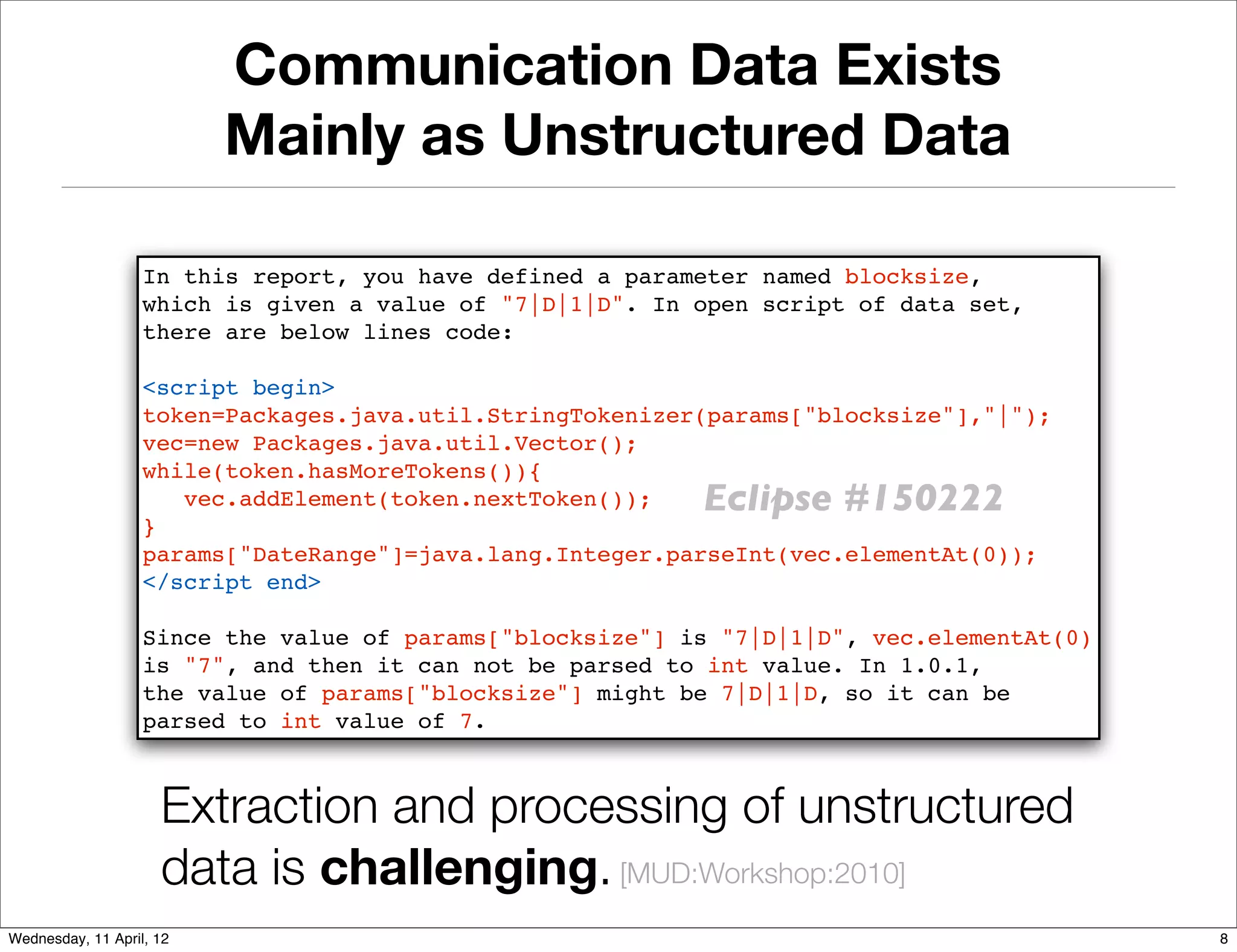 Communication Data Exists
                          Mainly as Unstructured Data

                   In this report, you have defined a parameter named blocksize,
                   which is given a value of "7|D|1|D". In open script of data set,
                   there are below lines code:

                   <script begin>
                   token=Packages.java.util.StringTokenizer(params["blocksize"],"|");
                   vec=new Packages.java.util.Vector();
                   while(token.hasMoreTokens()){
                      vec.addElement(token.nextToken());   Eclipse #150222
                   }
                   params["DateRange"]=java.lang.Integer.parseInt(vec.elementAt(0));
                   </script end>

                   Since the value of params["blocksize"] is "7|D|1|D", vec.elementAt(0)
                   is "7", and then it can not be parsed to int value. In 1.0.1,
                   the value of params["blocksize"] might be 7|D|1|D, so it can be
                   parsed to int value of 7.



                     Extraction and processing of unstructured
                     data is challenging. [MUD:Workshop:2010]
Wednesday, 11 April, 12                                                                    8
 