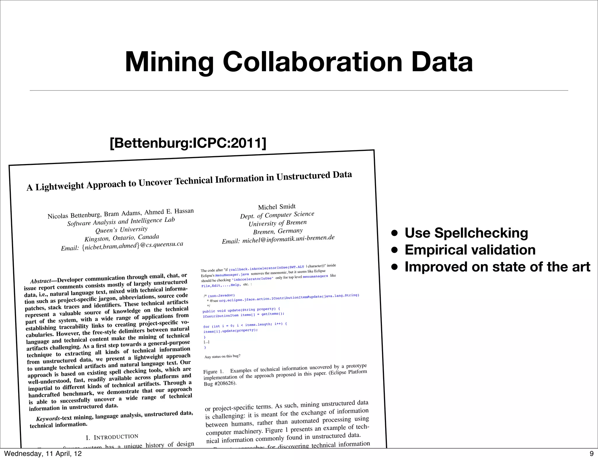 Mining Collaboration Data

                                          [Bettenburg:ICPC:2011]

                                             chnical Information in Un                                                                           structured Data
       A Lightw eight Approach to Uncover Te

                                                                                                                             Michel Smidt
                                             ams, Ahmed E. Hassan
                                                                                  Build ID: M20070212-1330
                Nicolas Bettenburg, Bram Ad                                                                   Dept. of Computer Science S)
                                                     gence Lab
                       Software Analysis and Intelli
                                                                                  Steps To Reproduce:
                                                                                                                    Una des a keytyinof Bremen
                                                                                                                                        ng for "M1+S" (ie. Alt+
                                                                                  1. Create a plugin for eclipse that      iversi bindione of the top level
                                                                                                                       inclu

                                 Queen’s University
                                                                                                                                                                                  • Use Spellchecking
                                                                                                                        as mnem  onic
                                                                                                                      as Bremen, for Help > any
                                                                                    where S is any letter that is used
                                                                                                                         the mnemonic Germ &So
                                                                                                                                                     ftware Updates,
                                                                                    menus. Since eclipse uses "S"
                             Kingston, Ontario, Canada                                             Email: michelIDE nformatik.u
                                                                                     "S" is sufficient .                     @i                     ni-bremen.de

                                                                                                                                                                                  • Empirical validation
                                                    cs.queensu.ca
                    Email: {nicbet,bram,ahmed}@
                                                                                  2. Laun  ch the plugin as part of Eclipse                    our example in #1)
                                                                                                               the Help menu (to go along with
                                                                                  3. Press Alt+H to bring down
                                                                                                                 tes" is missing its mnemonic.
                                                                                    BUG: Notice "Software Upda




                                         nication through email, cha
                                                                       t, or
                                                                                   More information:
                                                                                   The code after "if (callback.is
                                                                                   Eclipse's MenuManager.
                                                                                                                   AcceleratorInUse(SWT
                                                                                                            java removes the mnemonic,
                                                                                                                                            .ALT | character))" inside
                                                                                                                                       but it seems like Eclipse
                                                                                                                                           level menumanagers like
                                                                                                                                                                                  • Improved on state of the art
           Abstract—Developer commu
                                                                                                                eratorInUse" only for top
                                                                                   should be checking "isAccel
                                        s mostly of largely uns  tructured
      issue report comments consist
                                                                                         ,Edit,...,Help, etc. :
                                                                      rma-
                                                                                   File
                                     text, mixed with technical info
      data, i.e., natural language                        ons, source code
                                      jargon, abbreviati
                                                                                     /* (non-Javadoc)                               onItem#update(java.l
                                                                                                                                                         ang.String)

      tion such as project-speciﬁc
                                                                                                               e.action.IContributi
                                                               cal artifacts           * @see org.eclipse.jfac

       patches, stack traces   and identiﬁers. These techni                            */
                                         of knowle  dge on the technical                                 tring property) {
       represent a valuable source
                                                                                    public void update(S
                                                         applications from
                                                                                                               = getItems();
                                                                                         tributionItem items[]
                        tem, with a wide range of
                                                                                    ICon
       part of the sys                                                    vo-
                                        s to creating project-speciﬁc                                    items.length; i++) {
       establishing traceability link                            en natural
                                                                                    for (int i = 0; i <
                                       e-style delimiters betwe                                      property);
       cabularies. However, the fre
                                                                                    items[i].update(
                                                                      hnical
                                      tent make the mining of tec                   }
       language and technical con                          general-purpose
                                         t step towards a
                                                                                     [...]
        artifacts challenging. As a ﬁrs                         information
                                                                                     }

        technique to extractin   g all kinds of technical
                                          present a  lightweight approach            Any status on this bug?
        from unstructured data, we                          guage text. Our
                            cal artifacts and natural lan
                                                                                                                                                   ) [...]
                                                                                                                       for M6 (API) or M7 (non-API               by a prototype
        to untangle techni                                                 are       I'd consider any contributions
                                                                                                                              nical information uncovered
                                         g spell checking tools, which              Figure 1. Examples of tech optionalposed Manager with API (Eclipse Platform
        approach is based on existin                                                                                                 in Menu in this paper.
                                                                                                                                                               and
                                                                     ms and          A 3.5 fix enta be to of the approach pro
                                           available across platfor
                                                                                                                that behaviour
                                                                                    implemwouldtion makeand to have the WorkbenchActionBuilder contributed
         well-understood, fast, readily                                  gh a
                                         of technical artifacts. Throu
                                                                                     off by#208626).in 3.5,
                                                                                            default early                                                     gers turn it on
                                                                                    Bug                                             ions contributed MenuMana
         impartial to different kinds
                                                                                                        and actionSets/editorAct
                                                              our approach
                                                                                      MenuManagers
                                          demonstrate that                                                        in the correct place).
         handcrafted benchmark, we
                                                                                      (if I can find MenuManagers
                                                                    technical
         is able to successfully    uncover a wide range of                                                                  team to make sure we understan
                                                                                                                                                   a
                                                                                                                                                               d what the

                                                                                                                    such, mining unstructured dat
                                                                                         I'd like us to work with the SWT
                                         data.
                                                                                                                                                                       way
                                                                                                                                    sure that we aren't getting in the
          information in unstructured                                                 or project-speciﬁc terms. As
                                                                                         correct  platform behavior is, and make
                                                                                                                                           ormation
                                                                                                                                                 onics) seems odd to me, in
                                             ge analysis, unstructured dat
                                                                             a,                                       the exchange of inf
                                                                                                            nt behavior (i.e. turning off mnem
                                                                                      is challenging: it is meant for
                                                                                         of that. The curre
             Keywords-text mining, langua
                                                                                                                               we should fix it properly.
                                                                                                                       automated processing using
                                                                                          general. If we're going to fix this,

          technical information.                                                      between humans, rather than
                                                                                                                       presents an example of tech-
                                                                                      computer machinery. Figure 1
                          I. I NT RO DU CT ION                                                                       found in unstructured data.
                                                                                       nical information commonly
                                      a unique history of design                                                         ering technical information
        Every software system has                                                         Recent approaches for discov
Wednesday, 11 April, 12 changes, as well as development and                                                               e focussed on recognizing                                                            9
           ions, software                                                                 unstructured data [3]–[5] hav
 