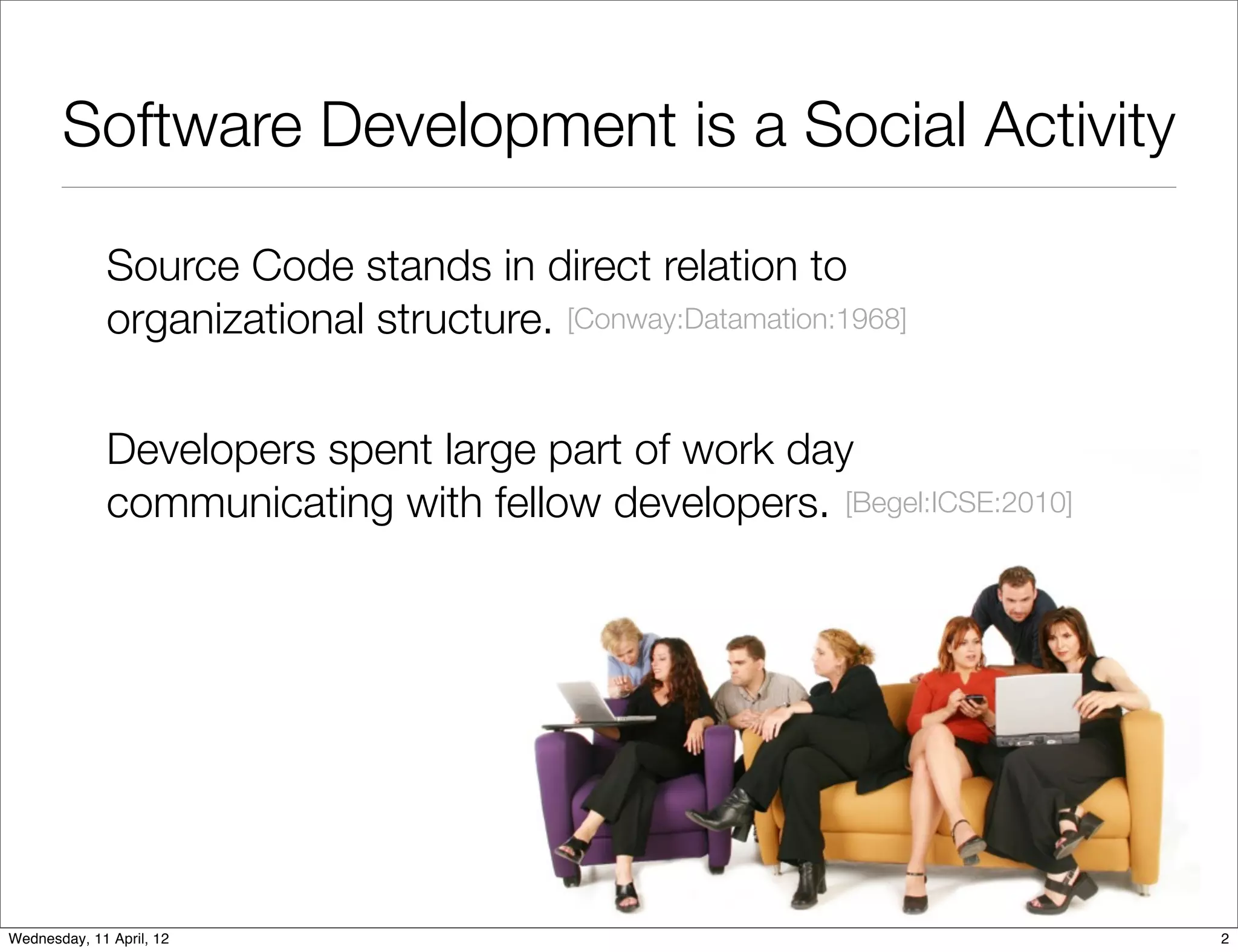 Software Development is a Social Activity

              Source Code stands in direct relation to
              organizational structure. [Conway:Datamation:1968]


              Developers spent large part of work day
              communicating with fellow developers. [Begel:ICSE:2010]




Wednesday, 11 April, 12                                                 2
 