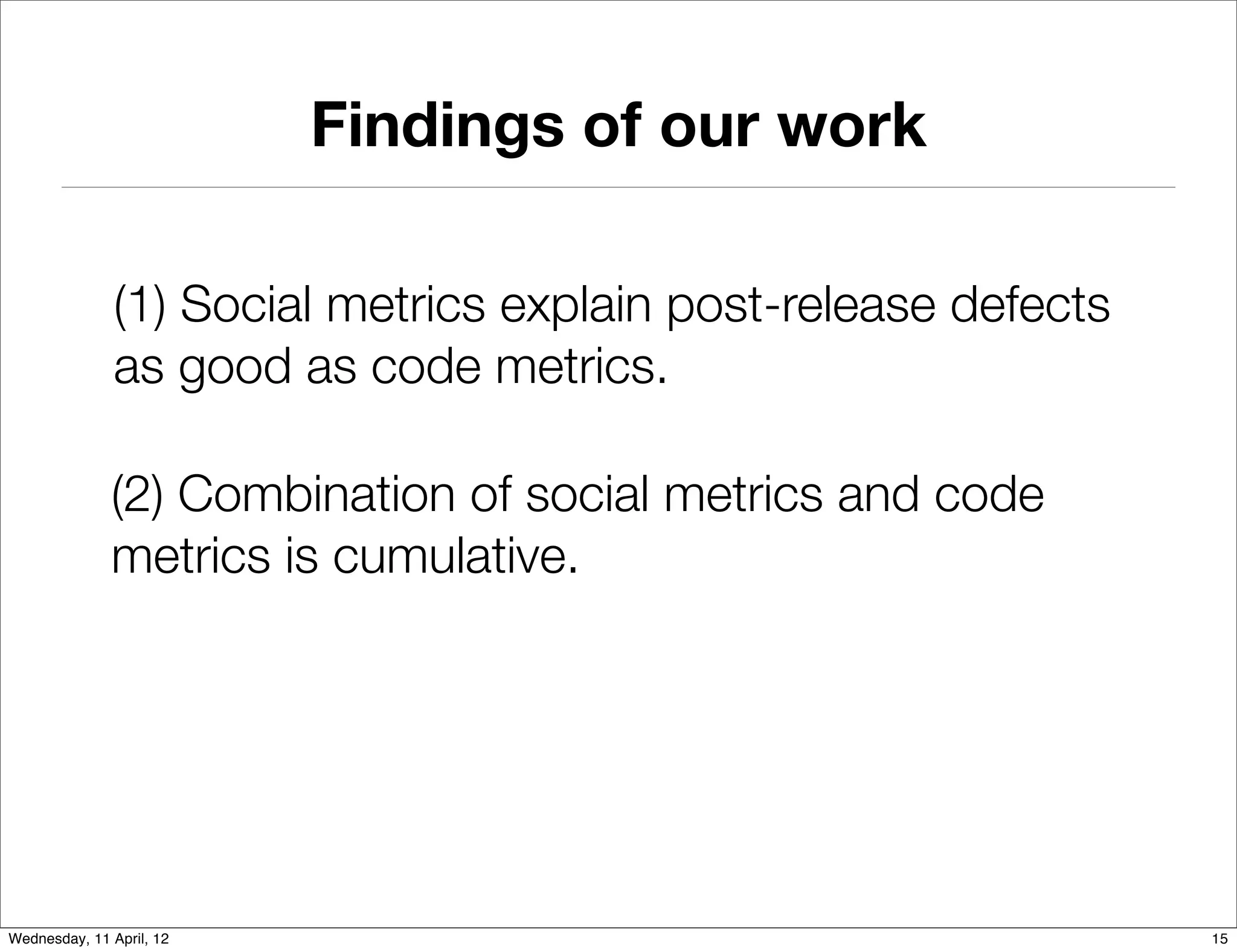Findings of our work

               (1) Social metrics explain post-release defects
               as good as code metrics.

              (2) Combination of social metrics and code
              metrics is cumulative.




Wednesday, 11 April, 12                                          15
 