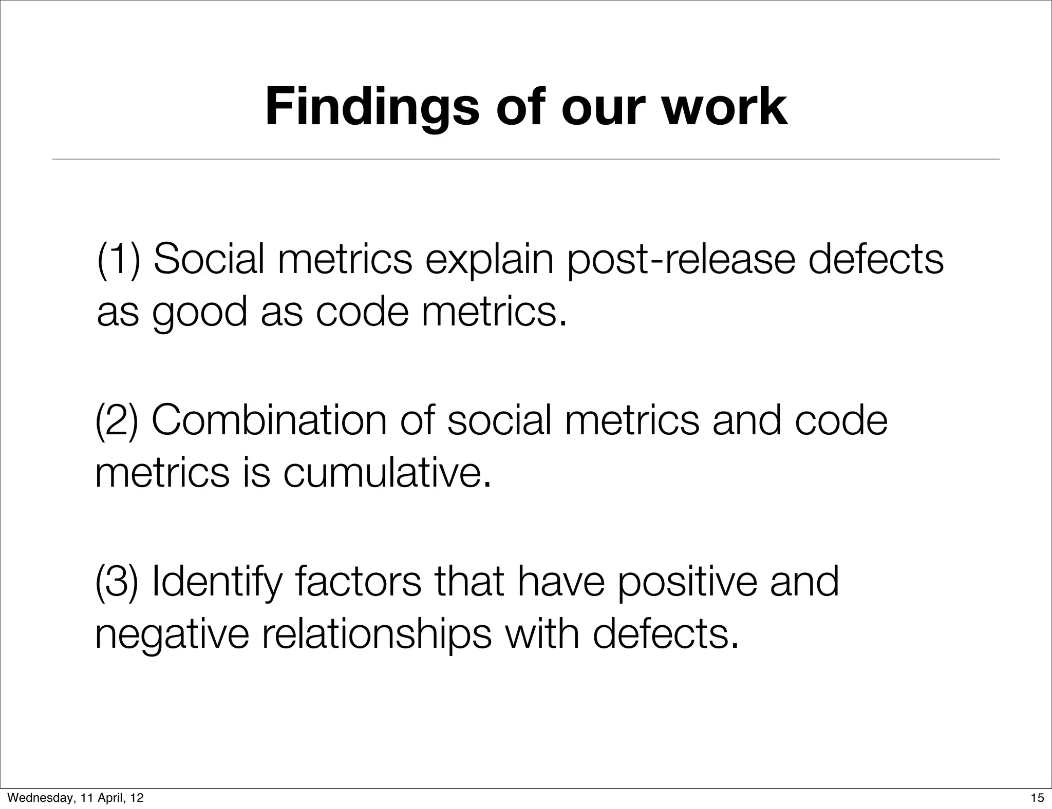 Findings of our work

               (1) Social metrics explain post-release defects
               as good as code metrics.

              (2) Combination of social metrics and code
              metrics is cumulative.

              (3) Identify factors that have positive and
              negative relationships with defects.


Wednesday, 11 April, 12                                          15
 