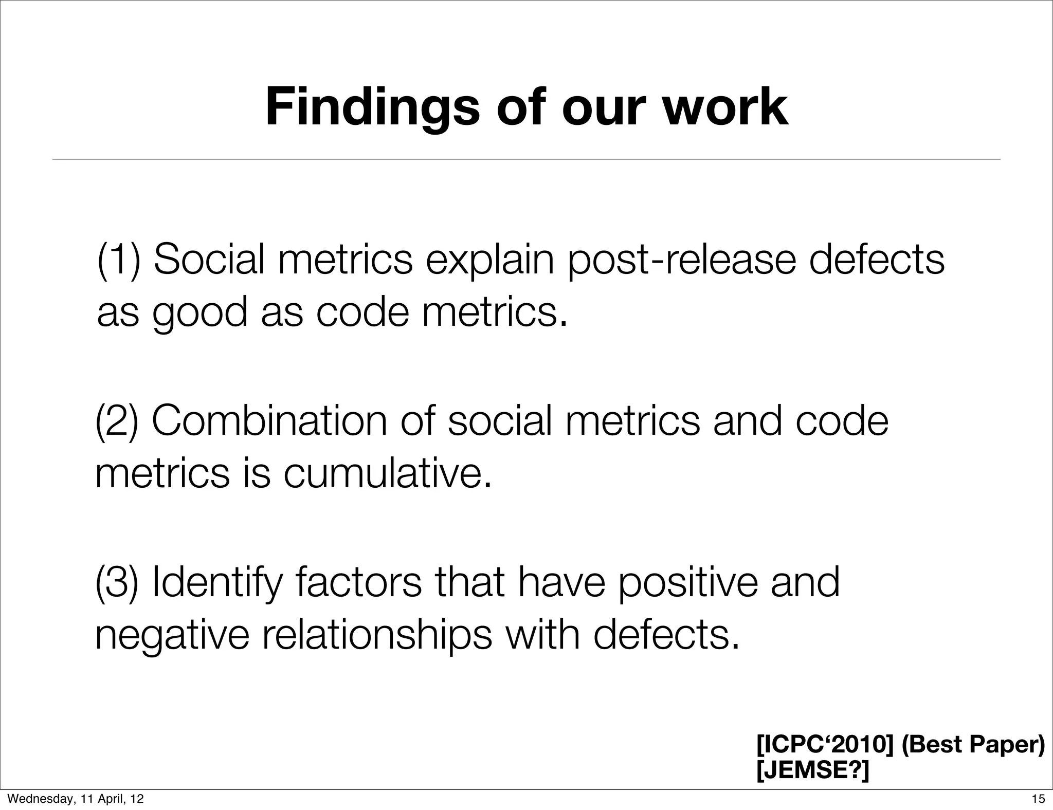 Findings of our work

               (1) Social metrics explain post-release defects
               as good as code metrics.

              (2) Combination of social metrics and code
              metrics is cumulative.

              (3) Identify factors that have positive and
              negative relationships with defects.

                                                    [ICPC‘2010] (Best Paper)
                                                    [JEMSE?]
Wednesday, 11 April, 12                                                   15
 