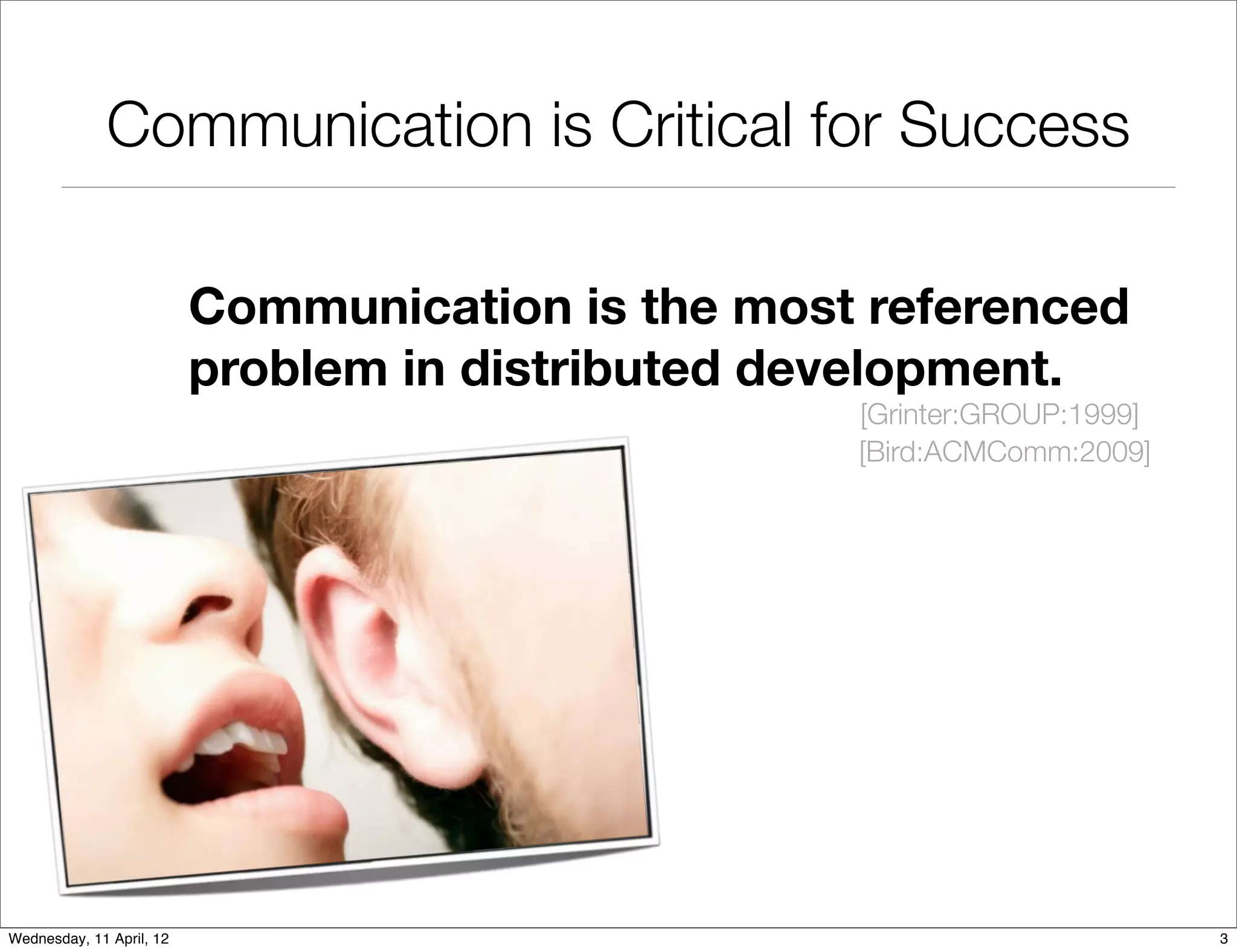 Communication is Critical for Success

                          Communication is the most referenced
                          problem in distributed development.
                                                   [Grinter:GROUP:1999]
                                                   [Bird:ACMComm:2009]




Wednesday, 11 April, 12                                                   3
 