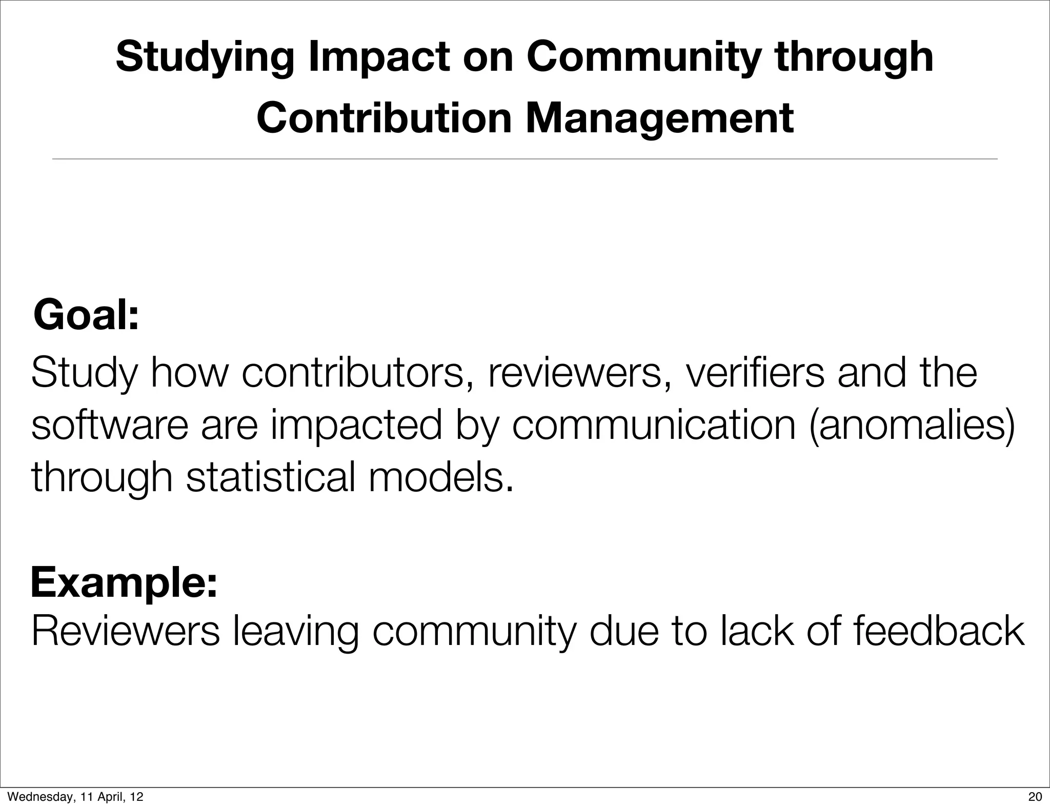 Studying Impact on Community through
                        Contribution Management



   Goal:
   Study how contributors, reviewers, veriﬁers and the
   software are impacted by communication (anomalies)
   through statistical models.

   Example:
   Reviewers leaving community due to lack of feedback


Wednesday, 11 April, 12                                  20
 