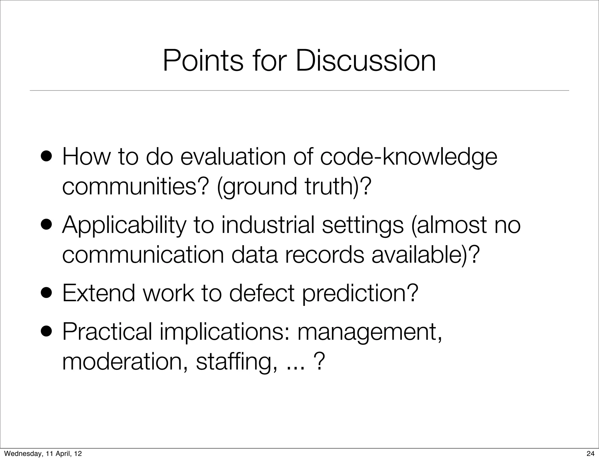 Points for Discussion


          • How to do evaluation of code-knowledge
                 communities? (ground truth)?
          • Applicability to industrial settings (almost no
                 communication data records available)?
          • Extend work to defect prediction?
          • Practical implications: management,
                 moderation, stafﬁng, ... ?


Wednesday, 11 April, 12                                       24
 