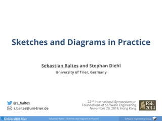 Sketches and Diagrams in Practice 
Sebastian Baltes and Stephan Diehl 
Sebastian Baltes – Sketches and Diagrams in Practice Software Engineering Group 
@s_baltes 
s.baltes@uni-trier.de 
University of Trier, Germany 
22nd International Symposium on 
Foundations of Software Engineering 
November 20, 2014, Hong Kong 
 