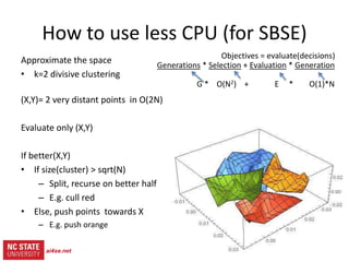 17
src= tiny.cc/gale15code
slides= tiny.cc/gale15
Objectives = evaluate(decisions)
Generations * (Selection + Evaluation * Generation)
G * ( O(N2) + E * O(1)*N )
How to use less CPU (for SBSE)
Approximate the space
• k=2 divisive clustering
(X,Y)= 2 very distant points in O(2N)
Evaluate only (X,Y)
ai4se.net
 