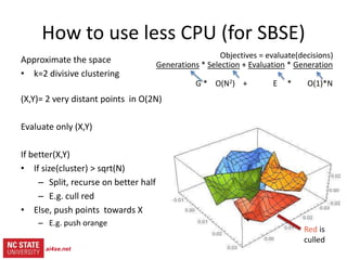 18
src= tiny.cc/gale15code
slides= tiny.cc/gale15
Objectives = evaluate(decisions)
Generations * (Selection + Evaluation * Generation)
G * ( O(N2) + E * O(1)*N )
How to use less CPU (for SBSE)
Approximate the space
• k=2 divisive clustering
(X,Y)= 2 very distant points in O(2N)
Evaluate only (X,Y)
If better(X,Y)
• If size(cluster) > sqrt(N)
– Split, recurse on better half
– E.g. cull red
• Else, push points towards X
– E.g. push orange
ai4se.net
 