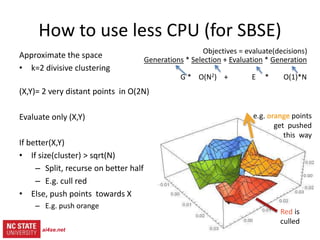 19
src= tiny.cc/gale15code
slides= tiny.cc/gale15
Objectives = evaluate(decisions)
Generations * (Selection + Evaluation * Generation)
G * ( O(N2) + E * O(1)*N )
How to use less CPU (for SBSE)
Red is
culled
Approximate the space
• k=2 divisive clustering
(X,Y)= 2 very distant points in O(2N)
Evaluate only (X,Y)
If better(X,Y)
• If size(cluster) > sqrt(N)
– Split, recurse on better half
– E.g. cull red
• Else, push points towards X
– E.g. push orange
ai4se.net
 