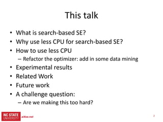 2
src= tiny.cc/gale15code
slides= tiny.cc/gale15
This talk
• What is search-based SE?
• Why use less CPU for SBSE?
• How to use less CPU
– Refactor the optimizer:
– Add in some data mining
• Experimental results
• Related Work
• Future work
• A challenge question:
– Are we making this too hard?
ai4se.net
 