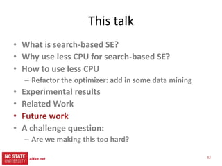 32ai4se.net
src= tiny.cc/gale15code
slides= tiny.cc/gale15
Related work (more)
• Active learning [8]
– Don’t evaluate all,
– Just the most interesting
• Kamvar et al. 2003 [33]
– Spectral learning
• Boley , PDDP 1998 [34]
– Classification, recursive
descent on PCA component
– O(N2), not O(N)
• SPEA2, NSGA-II, PSO, DE,
MOEA/D, Tabu..
– All O(N) evaluations
• Various local search
methods (Peng [40])
– None known in SE
– None boasting GALE’s
reduced runtimes
• Response surface methods
Zuluaga [8]
– Parametric assumptions
about Pareto frontier
– Active learning
[X] = reference
in paper
 