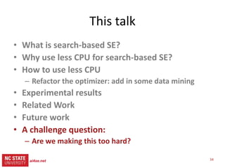 34ai4se.net
src= tiny.cc/gale15code
slides= tiny.cc/gale15
Future work
More Models
• Siegmund & Apel’s runtime
configuration models
• Rungta’s NASA models of
space pilots flying MARS
missions
• 100s of Horkoff’s softgoal
models
• Software product lines
More Tool Building
• Explanation systems
– Complex MOEA tasks solved
by reflecting on only a few
dozen examples
– Human in the loop guidance
for the inference?
• There remains one loophole
GALE did not exploit
– So after GALE comes STORM,
– Work in progress
 